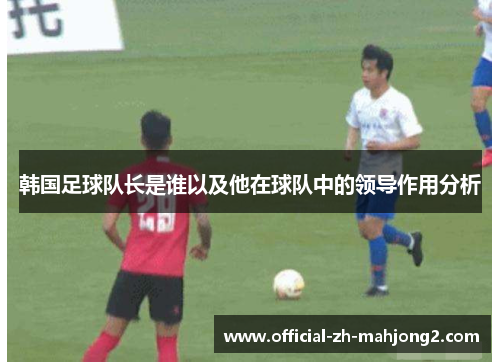 韩国足球队长是谁以及他在球队中的领导作用分析