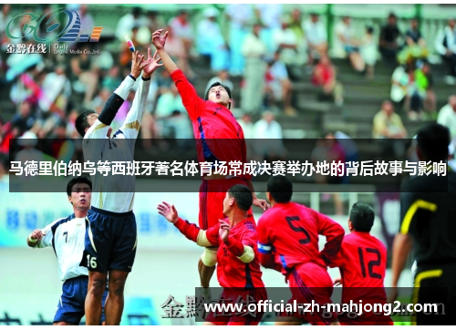 马德里伯纳乌等西班牙著名体育场常成决赛举办地的背后故事与影响