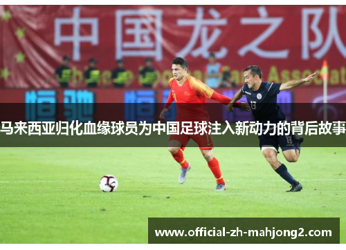 马来西亚归化血缘球员为中国足球注入新动力的背后故事