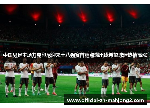 中国男足主场力克印尼迎来十八强赛首胜点燃出线希望球迷热情高涨