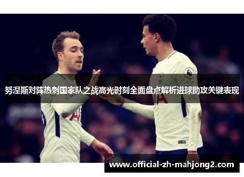 努涅斯对阵热刺国家队之战高光时刻全面盘点解析进球助攻关键表现