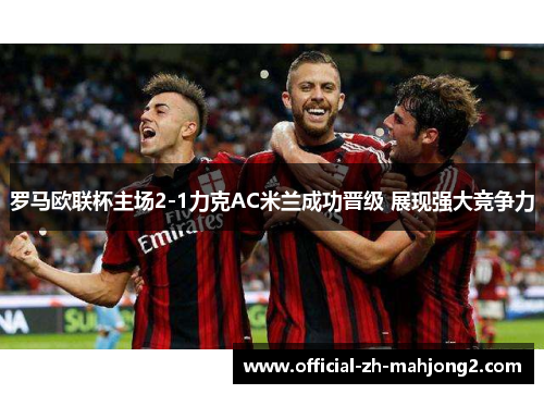 罗马欧联杯主场2-1力克AC米兰成功晋级 展现强大竞争力